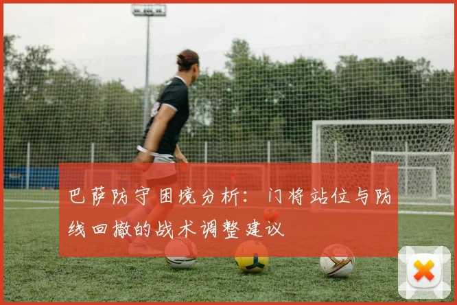 巴萨防守困境分析：门将站位与防线回撤的战术调整建议