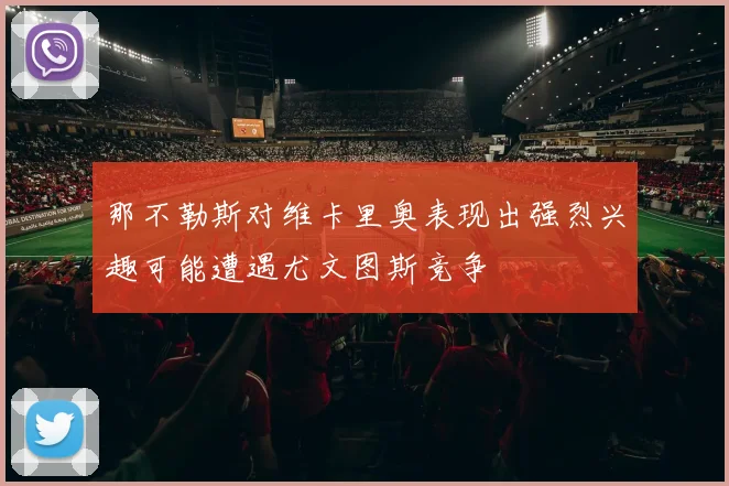 那不勒斯对维卡里奥表现出强烈兴趣可能遭遇尤文图斯竞争