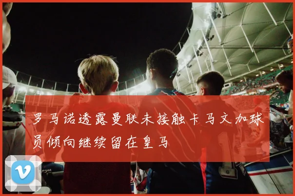 罗马诺透露曼联未接触卡马文加球员倾向继续留在皇马