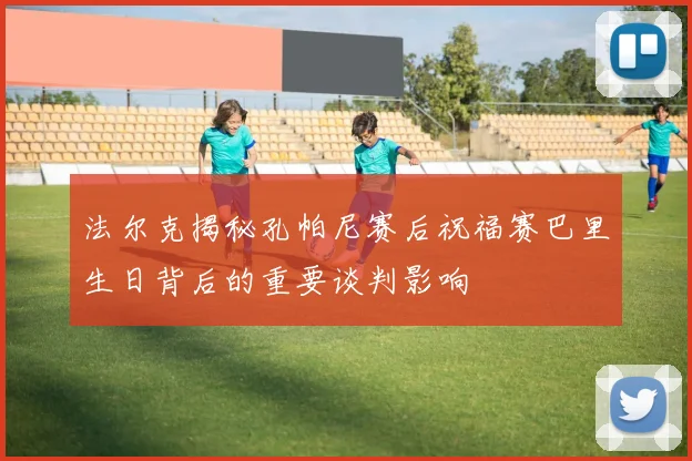 法尔克揭秘孔帕尼赛后祝福赛巴里生日背后的重要谈判影响