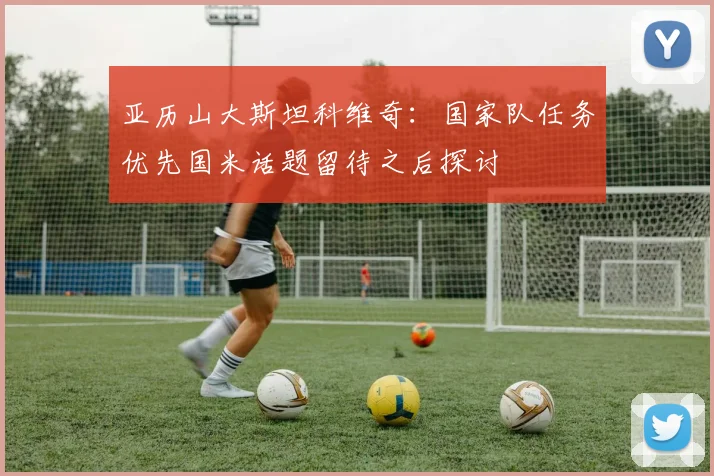 亚历山大斯坦科维奇：国家队任务优先国米话题留待之后探讨