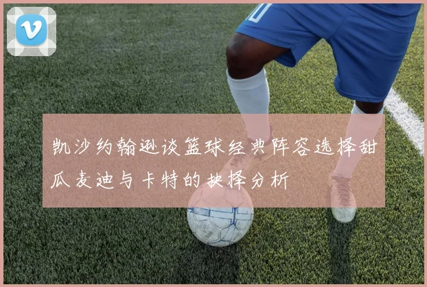 凯沙约翰逊谈篮球经典阵容选择甜瓜麦迪与卡特的抉择分析