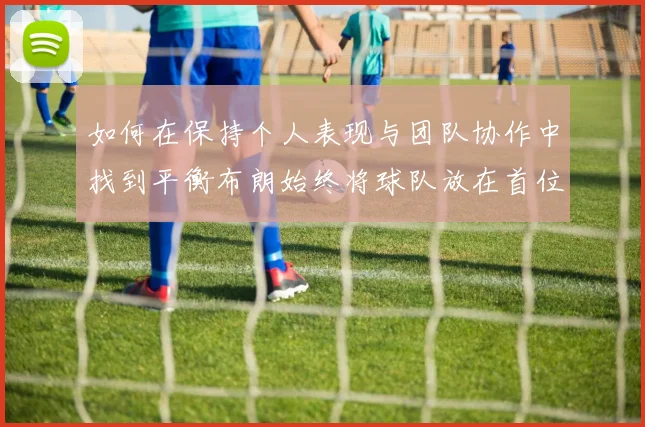 如何在保持个人表现与团队协作中找到平衡布朗始终将球队放在首位