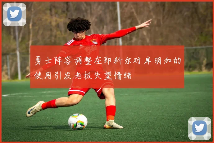 勇士阵容调整在即科尔对库明加的使用引发老板失望情绪