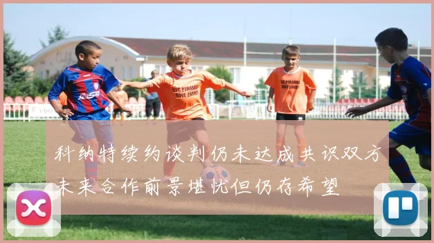 科纳特续约谈判仍未达成共识双方未来合作前景堪忧但仍存希望