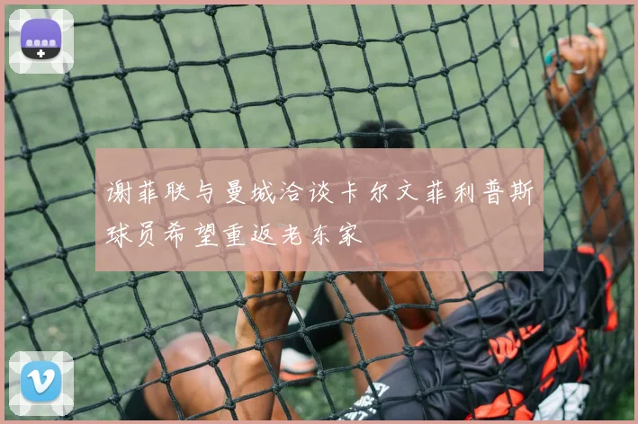 谢菲联与曼城洽谈卡尔文菲利普斯球员希望重返老东家