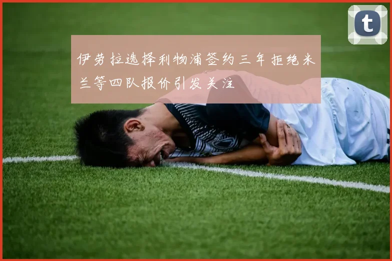 伊劳拉选择利物浦签约三年拒绝米兰等四队报价引发关注