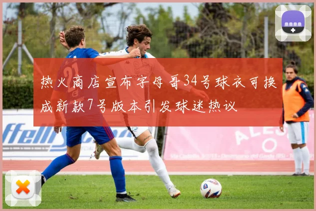 热火商店宣布字母哥34号球衣可换成新款7号版本引发球迷热议
