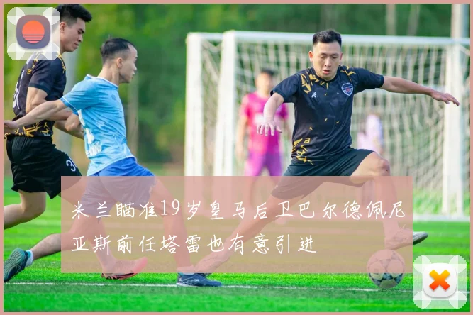 米兰瞄准19岁皇马后卫巴尔德佩尼亚斯前任塔雷也有意引进