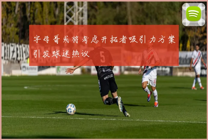 字母哥或将考虑开拓者吸引力方案引发球迷热议