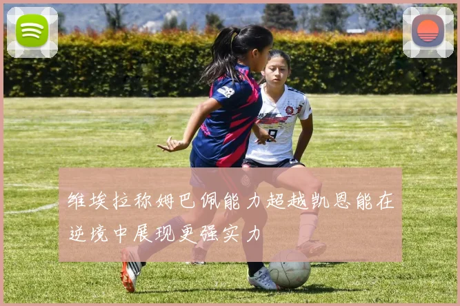 维埃拉称姆巴佩能力超越凯恩能在逆境中展现更强实力