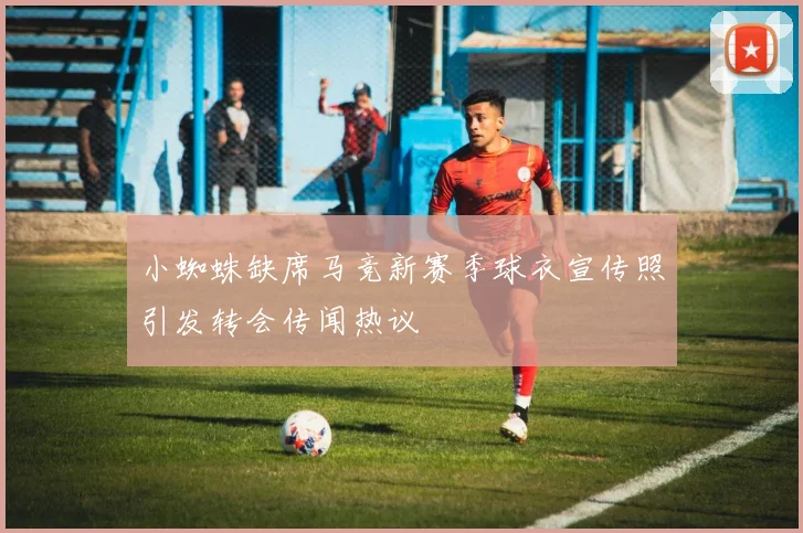 小蜘蛛缺席马竞新赛季球衣宣传照引发转会传闻热议