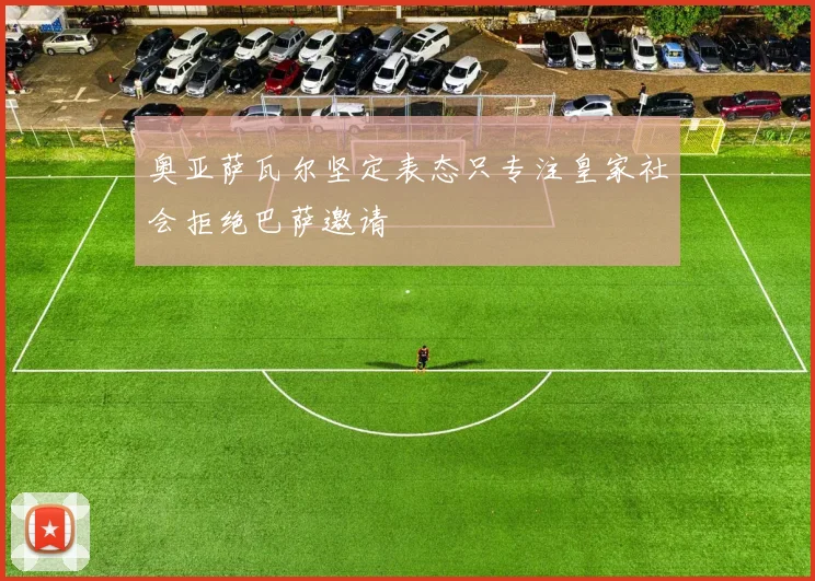 奥亚萨瓦尔坚定表态只专注皇家社会拒绝巴萨邀请