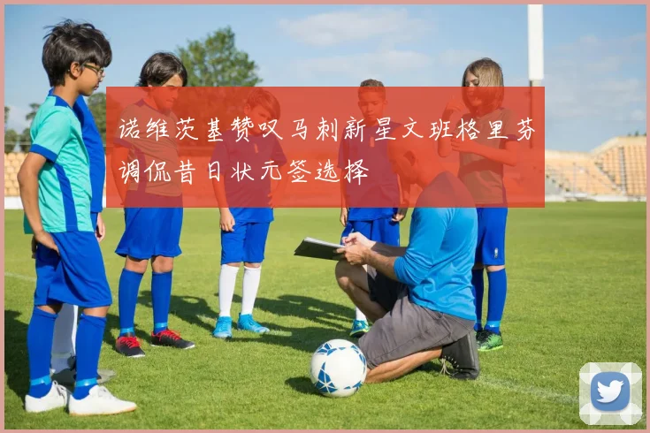诺维茨基赞叹马刺新星文班格里芬调侃昔日状元签选择