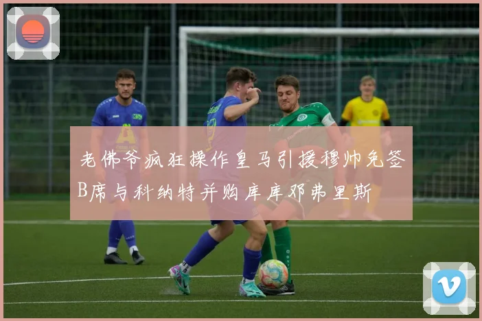 老佛爷疯狂操作皇马引援穆帅免签B席与科纳特并购库库邓弗里斯