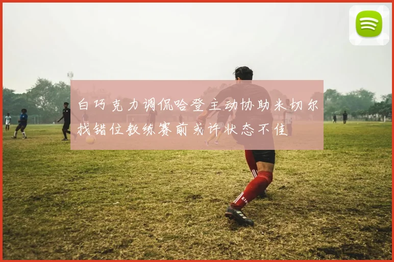 白巧克力调侃哈登主动协助米切尔找错位教练赛前或许状态不佳